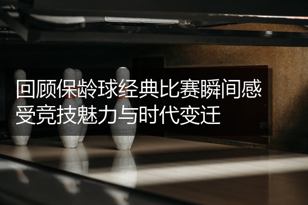 回顾保龄球经典比赛瞬间感受竞技魅力与时代变迁