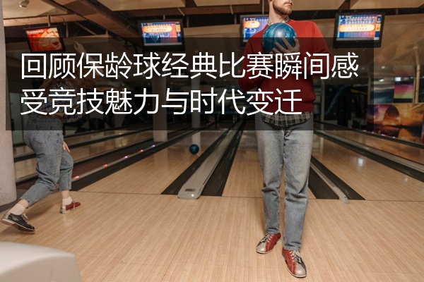 回顾保龄球经典比赛瞬间感受竞技魅力与时代变迁