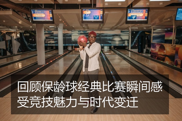 回顾保龄球经典比赛瞬间感受竞技魅力与时代变迁