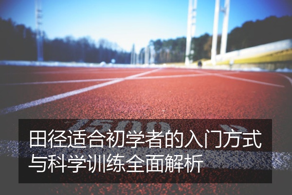 田径适合初学者的入门方式与科学训练全面解析
