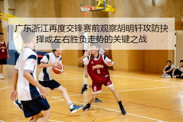 广东浙江再度交锋赛前观察胡明轩攻防抉择或左右胜负走势的关键之战