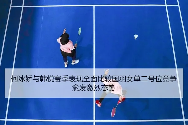 何冰娇与韩悦赛季表现全面比较国羽女单二号位竞争愈发激烈态势